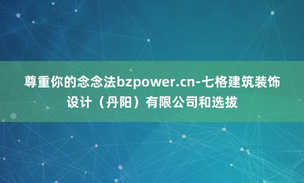 尊重你的念念法bzpower.cn-七格建筑装饰设计(丹阳)有限公司和选拔