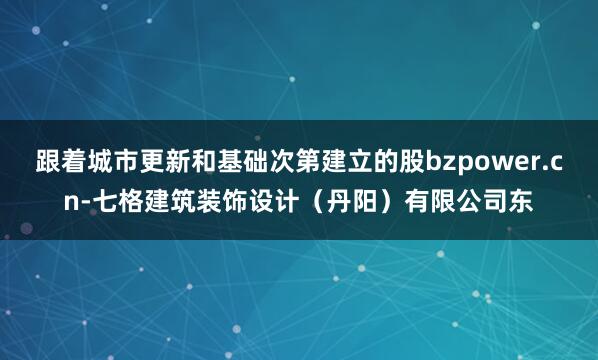 跟着城市更新和基础次第建立的股bzpower.cn-七格建筑装饰设计（丹阳）有限公司东