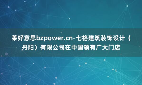 莱好意思bzpower.cn-七格建筑装饰设计(丹阳)有限公司在中国领有广大门店